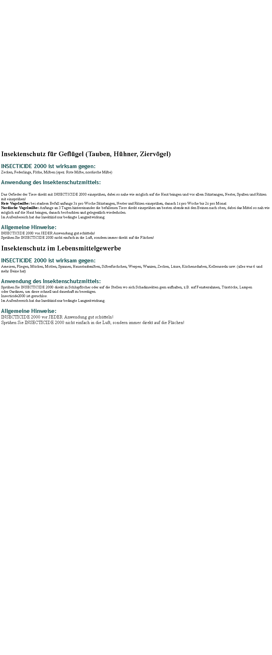 Textfeld: Insektenschutz fr Geflgel (Tauben, Hhner, Ziervgel)INSECTICIDE 2000 ist wirksam gegen:Zecken, Federlinge, Flhe, Milben (spez. Rote Milbe, nordische Milbe)Anwendung des Insektenschutzmittels: Das Gefieder der Tiere direkt mit INSECTICIDE 2000 einsprhen, dabei so nahe wie mglich auf die Haut bringen und vor allem Sitzstangen, Nester, Spalten und Ritzen mit einsprhen! 
Rote Vogelmilbe: bei starkem Befall anfangs 3x pro Woche Sitzstangen, Nester und Ritzen einsprhen, danach 1x pro Woche bis 2x pro Monat 
Nordische Vogelmilbe: Anfangs an 3 Tagen hintereinander die befallenen Tiere direkt einsprhen am besten abends mit den Beinen nach oben, dabei das Mittel so nah wie mglich auf die Haut bringen, danach beobachten und gelegentlich wiederholen.
Im Auenbereich hat das Insektizid nur bedingte Langzeitwirkung.Allgemeine Hinweise: INSECTICIDE 2000 vor JEDER Anwendung gut schtteln!
Sprhen Sie INSECTICIDE 2000 nicht einfach in die Luft, sondern immer direkt auf die Flchen!Insektenschutz im LebensmittelgewerbeINSECTICIDE 2000 ist wirksam gegen:Ameisen, Fliegen, Mcken, Motten, Spinnen, Hausstaubmilben, Silberfischchen, Wespen, Wanzen, Zecken, Luse, Kchenschaben, Kellerasseln usw. (alles was 6 und mehr Beine hat)Anwendung des Insektenschutzmittels:Sprhen Sie INSECTICIDE 2000 direkt in Schlupflcher oder auf die Stellen wo sich Schadinsekten gern aufhalten, z.B. auf Fensterrahmen, Trstcke, Lampen oder Gardinen, um diese schnell und dauerhaft zu beseitigen. 
Insecticide2000 ist geruchlos.
Im Auenbereich hat das Insektizid nur bedingte Langzeitwirkung.Allgemeine Hinweise:INSECTICIDE 2000 vor JEDER Anwendung gut schtteln!
Sprhen Sie INSECTICIDE 2000 nicht einfach in die Luft, sondern immer direkt auf die Flchen!